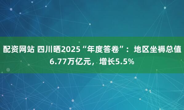 配资网站 四川晒2025“年度答卷”：地区坐褥总值6.77万亿元，增长5.5%