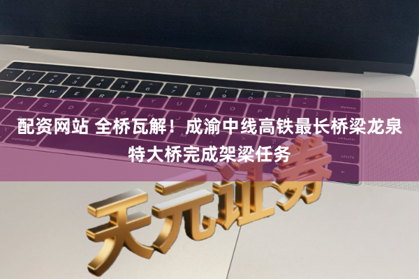 配资网站 全桥瓦解！成渝中线高铁最长桥梁龙泉特大桥完成架梁任务