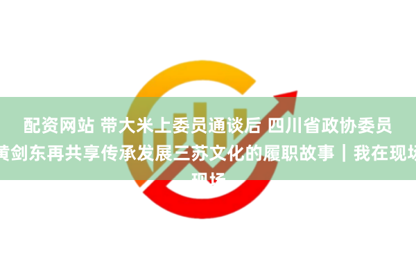 配资网站 带大米上委员通谈后 四川省政协委员黄剑东再共享传承发展三苏文化的履职故事｜我在现场