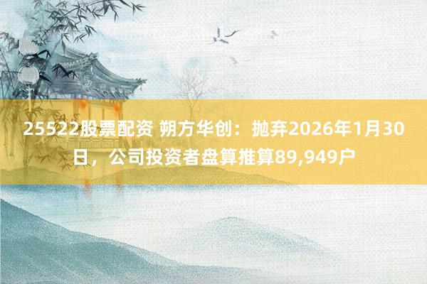 25522股票配资 朔方华创：抛弃2026年1月30日，公司投资者盘算推算89,949户