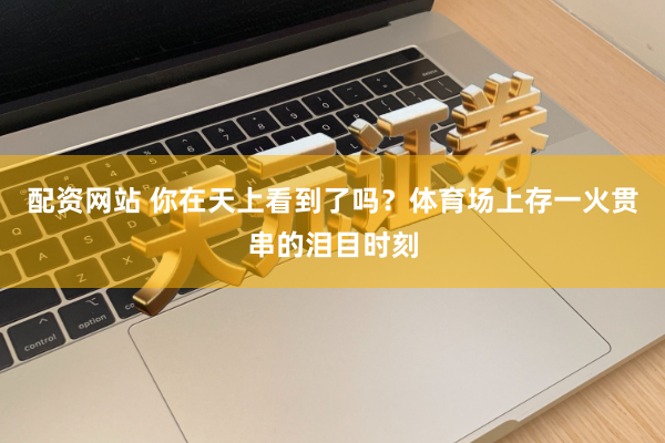 配资网站 你在天上看到了吗？体育场上存一火贯串的泪目时刻