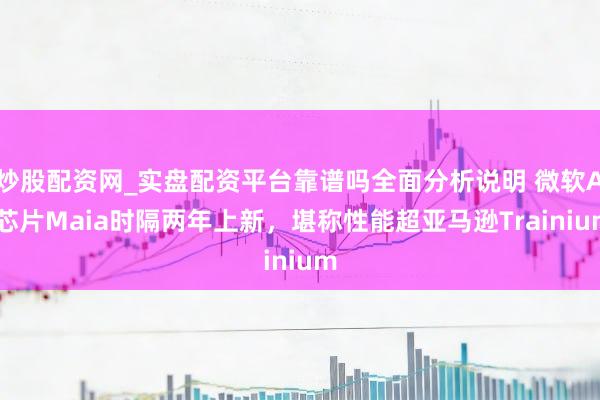 炒股配资网_实盘配资平台靠谱吗全面分析说明 微软AI芯片Maia时隔两年上新，堪称性能超亚马逊Trainium