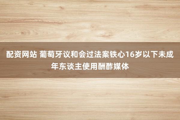 配资网站 葡萄牙议和会过法案铁心16岁以下未成年东谈主使用酬酢媒体