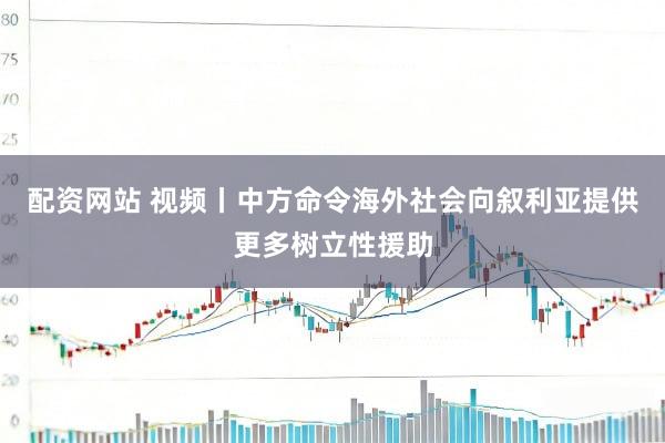配资网站 视频丨中方命令海外社会向叙利亚提供更多树立性援助