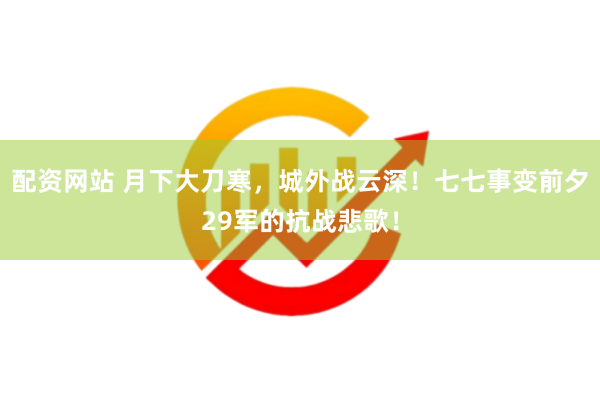 配资网站 月下大刀寒，城外战云深！七七事变前夕29军的抗战悲歌！