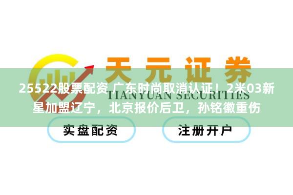 25522股票配资 广东时尚取消认证！2米03新星加盟辽宁，北京报价后卫，孙铭徽重伤