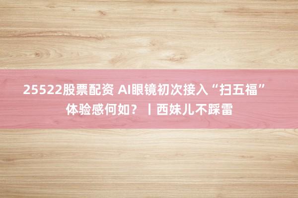 25522股票配资 AI眼镜初次接入“扫五福”  体验感何如？丨西妹儿不踩雷