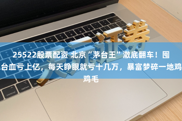 25522股票配资 北京“茅台王”澈底翻车！囤茅台血亏上亿，每天睁眼就亏十几万，暴富梦碎一地鸡毛