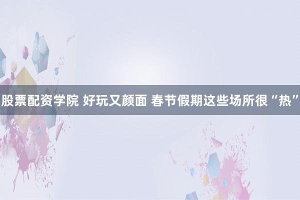 股票配资学院 好玩又颜面 春节假期这些场所很“热”
