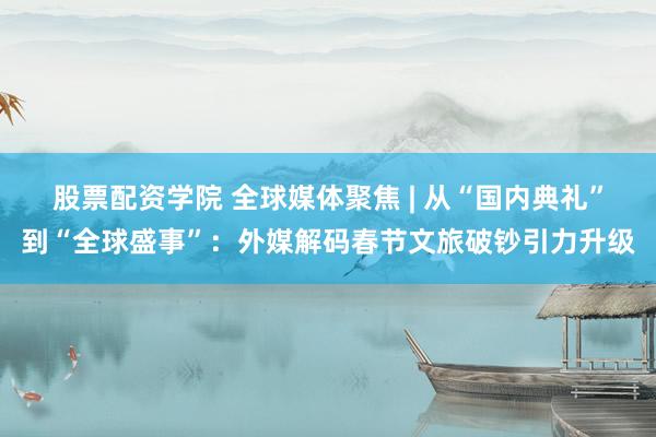 股票配资学院 全球媒体聚焦 | 从“国内典礼”到“全球盛事”：外媒解码春节文旅破钞引力升级