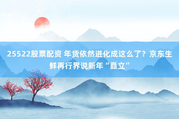25522股票配资 年货依然进化成这么了？京东生鲜再行界说新年“矗立”
