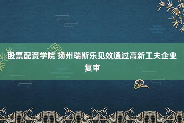股票配资学院 扬州瑞斯乐见效通过高新工夫企业复审