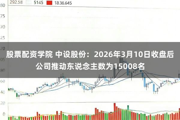 股票配资学院 中设股份：2026年3月10日收盘后公司推动东说念主数为15008名
