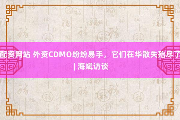 配资网站 外资CDMO纷纷易手，它们在华散失殆尽了 | 海斌访谈
